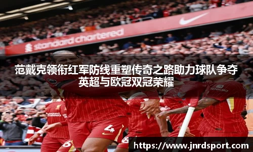 范戴克领衔红军防线重塑传奇之路助力球队争夺英超与欧冠双冠荣耀